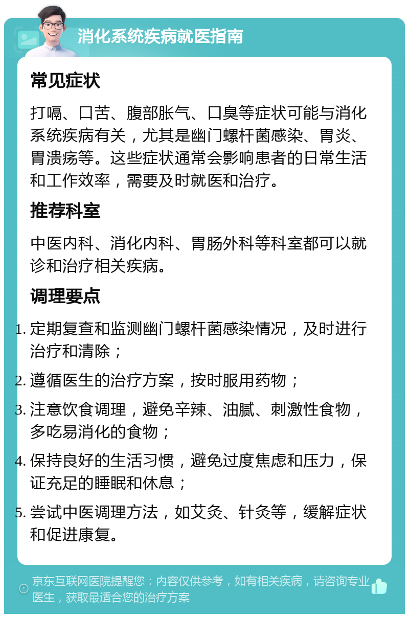 消化系统疾病就医指南 常见症状 打嗝、口苦、腹部胀气、口臭等症状可能与消化系统疾病有关，尤其是幽门螺杆菌感染、胃炎、胃溃疡等。这些症状通常会影响患者的日常生活和工作效率，需要及时就医和治疗。 推荐科室 中医内科、消化内科、胃肠外科等科室都可以就诊和治疗相关疾病。 调理要点 定期复查和监测幽门螺杆菌感染情况，及时进行治疗和清除； 遵循医生的治疗方案，按时服用药物； 注意饮食调理，避免辛辣、油腻、刺激性食物，多吃易消化的食物； 保持良好的生活习惯，避免过度焦虑和压力，保证充足的睡眠和休息； 尝试中医调理方法，如艾灸、针灸等，缓解症状和促进康复。