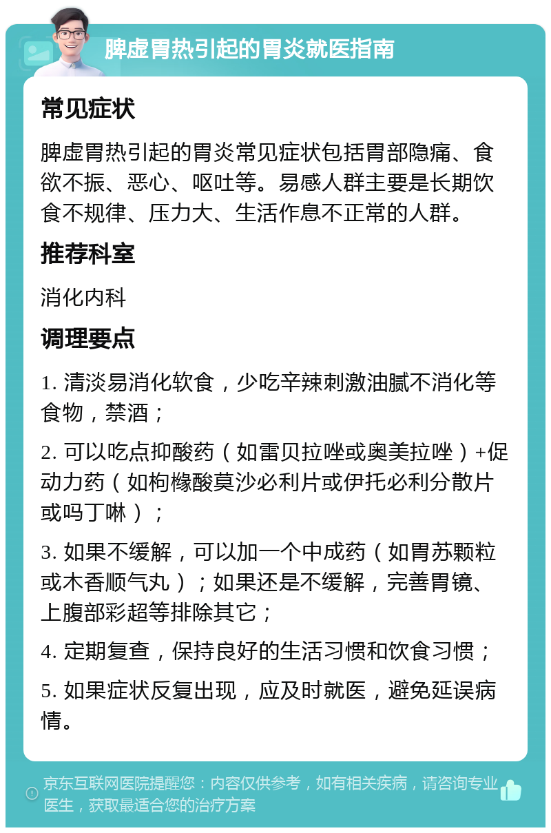 脾虚胃热引起的胃炎就医指南 常见症状 脾虚胃热引起的胃炎常见症状包括胃部隐痛、食欲不振、恶心、呕吐等。易感人群主要是长期饮食不规律、压力大、生活作息不正常的人群。 推荐科室 消化内科 调理要点 1. 清淡易消化软食，少吃辛辣刺激油腻不消化等食物，禁酒； 2. 可以吃点抑酸药（如雷贝拉唑或奥美拉唑）+促动力药（如枸橼酸莫沙必利片或伊托必利分散片或吗丁啉）； 3. 如果不缓解，可以加一个中成药（如胃苏颗粒或木香顺气丸）；如果还是不缓解，完善胃镜、上腹部彩超等排除其它； 4. 定期复查，保持良好的生活习惯和饮食习惯； 5. 如果症状反复出现，应及时就医，避免延误病情。