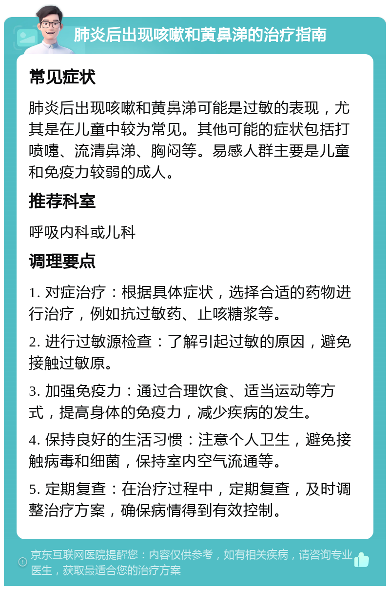 肺炎后出现咳嗽和黄鼻涕的治疗指南 常见症状 肺炎后出现咳嗽和黄鼻涕可能是过敏的表现，尤其是在儿童中较为常见。其他可能的症状包括打喷嚏、流清鼻涕、胸闷等。易感人群主要是儿童和免疫力较弱的成人。 推荐科室 呼吸内科或儿科 调理要点 1. 对症治疗：根据具体症状，选择合适的药物进行治疗，例如抗过敏药、止咳糖浆等。 2. 进行过敏源检查：了解引起过敏的原因，避免接触过敏原。 3. 加强免疫力：通过合理饮食、适当运动等方式，提高身体的免疫力，减少疾病的发生。 4. 保持良好的生活习惯：注意个人卫生，避免接触病毒和细菌，保持室内空气流通等。 5. 定期复查：在治疗过程中，定期复查，及时调整治疗方案，确保病情得到有效控制。