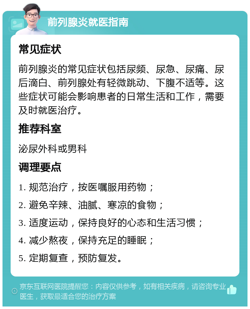 前列腺炎就医指南 常见症状 前列腺炎的常见症状包括尿频、尿急、尿痛、尿后滴白、前列腺处有轻微跳动、下腹不适等。这些症状可能会影响患者的日常生活和工作，需要及时就医治疗。 推荐科室 泌尿外科或男科 调理要点 1. 规范治疗，按医嘱服用药物； 2. 避免辛辣、油腻、寒凉的食物； 3. 适度运动，保持良好的心态和生活习惯； 4. 减少熬夜，保持充足的睡眠； 5. 定期复查，预防复发。