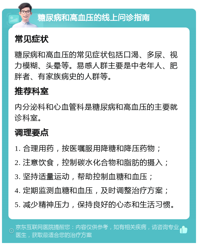 糖尿病和高血压的线上问诊指南 常见症状 糖尿病和高血压的常见症状包括口渴、多尿、视力模糊、头晕等。易感人群主要是中老年人、肥胖者、有家族病史的人群等。 推荐科室 内分泌科和心血管科是糖尿病和高血压的主要就诊科室。 调理要点 1. 合理用药，按医嘱服用降糖和降压药物； 2. 注意饮食，控制碳水化合物和脂肪的摄入； 3. 坚持适量运动，帮助控制血糖和血压； 4. 定期监测血糖和血压，及时调整治疗方案； 5. 减少精神压力，保持良好的心态和生活习惯。