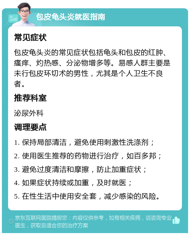 包皮龟头炎就医指南 常见症状 包皮龟头炎的常见症状包括龟头和包皮的红肿、瘙痒、灼热感、分泌物增多等。易感人群主要是未行包皮环切术的男性，尤其是个人卫生不良者。 推荐科室 泌尿外科 调理要点 1. 保持局部清洁，避免使用刺激性洗涤剂； 2. 使用医生推荐的药物进行治疗，如百多邦； 3. 避免过度清洁和摩擦，防止加重症状； 4. 如果症状持续或加重，及时就医； 5. 在性生活中使用安全套，减少感染的风险。