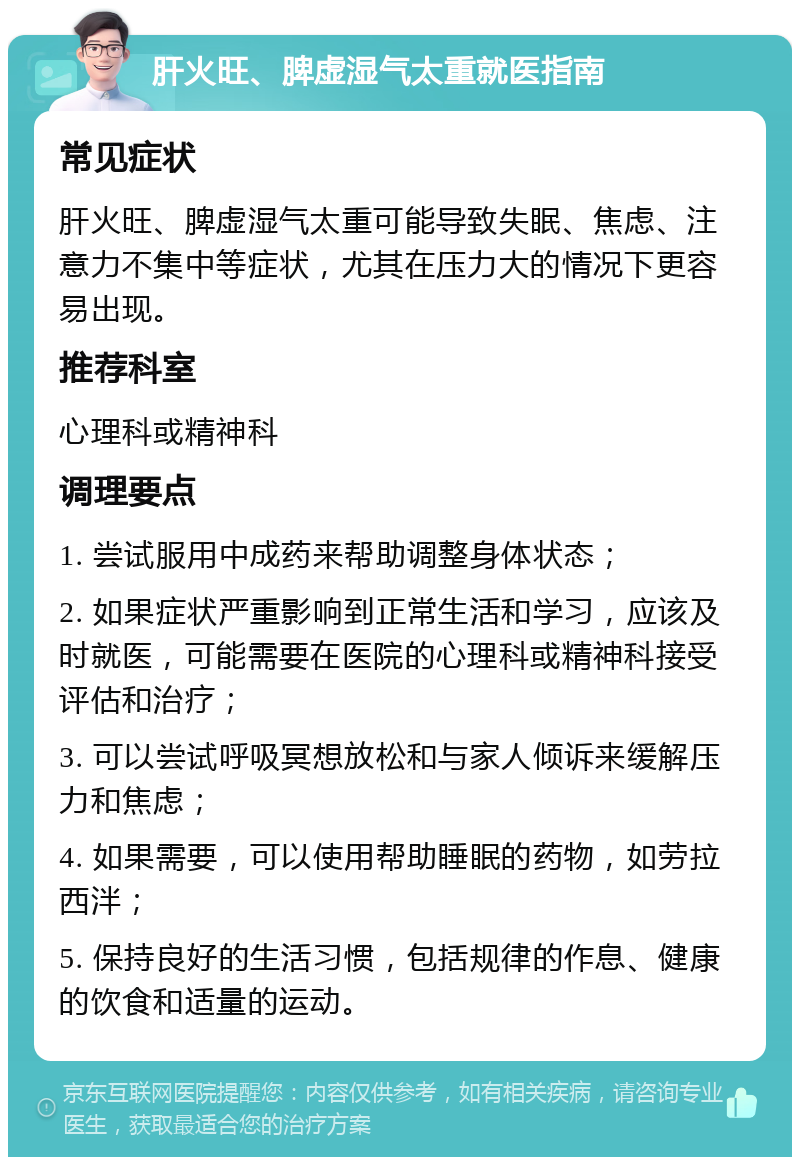 肝火旺、脾虚湿气太重就医指南 常见症状 肝火旺、脾虚湿气太重可能导致失眠、焦虑、注意力不集中等症状，尤其在压力大的情况下更容易出现。 推荐科室 心理科或精神科 调理要点 1. 尝试服用中成药来帮助调整身体状态； 2. 如果症状严重影响到正常生活和学习，应该及时就医，可能需要在医院的心理科或精神科接受评估和治疗； 3. 可以尝试呼吸冥想放松和与家人倾诉来缓解压力和焦虑； 4. 如果需要，可以使用帮助睡眠的药物，如劳拉西泮； 5. 保持良好的生活习惯，包括规律的作息、健康的饮食和适量的运动。