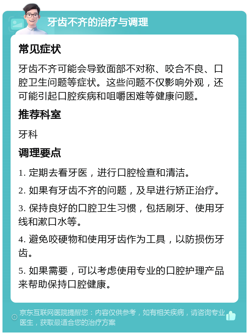 牙齿不齐的治疗与调理 常见症状 牙齿不齐可能会导致面部不对称、咬合不良、口腔卫生问题等症状。这些问题不仅影响外观，还可能引起口腔疾病和咀嚼困难等健康问题。 推荐科室 牙科 调理要点 1. 定期去看牙医，进行口腔检查和清洁。 2. 如果有牙齿不齐的问题，及早进行矫正治疗。 3. 保持良好的口腔卫生习惯，包括刷牙、使用牙线和漱口水等。 4. 避免咬硬物和使用牙齿作为工具，以防损伤牙齿。 5. 如果需要，可以考虑使用专业的口腔护理产品来帮助保持口腔健康。