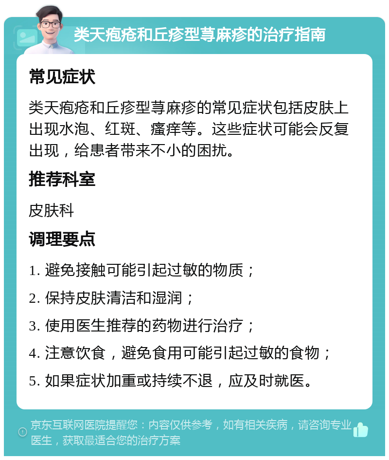 类天疱疮和丘疹型荨麻疹的治疗指南 常见症状 类天疱疮和丘疹型荨麻疹的常见症状包括皮肤上出现水泡、红斑、瘙痒等。这些症状可能会反复出现，给患者带来不小的困扰。 推荐科室 皮肤科 调理要点 1. 避免接触可能引起过敏的物质； 2. 保持皮肤清洁和湿润； 3. 使用医生推荐的药物进行治疗； 4. 注意饮食，避免食用可能引起过敏的食物； 5. 如果症状加重或持续不退，应及时就医。