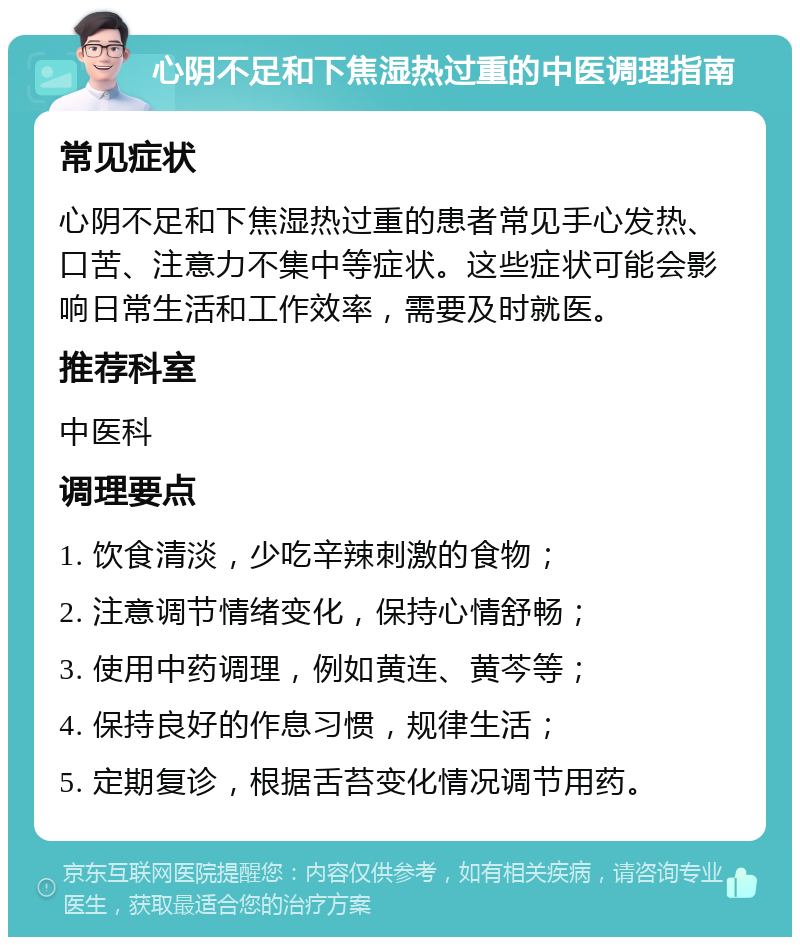 心阴不足和下焦湿热过重的中医调理指南 常见症状 心阴不足和下焦湿热过重的患者常见手心发热、口苦、注意力不集中等症状。这些症状可能会影响日常生活和工作效率，需要及时就医。 推荐科室 中医科 调理要点 1. 饮食清淡，少吃辛辣刺激的食物； 2. 注意调节情绪变化，保持心情舒畅； 3. 使用中药调理，例如黄连、黄芩等； 4. 保持良好的作息习惯，规律生活； 5. 定期复诊，根据舌苔变化情况调节用药。