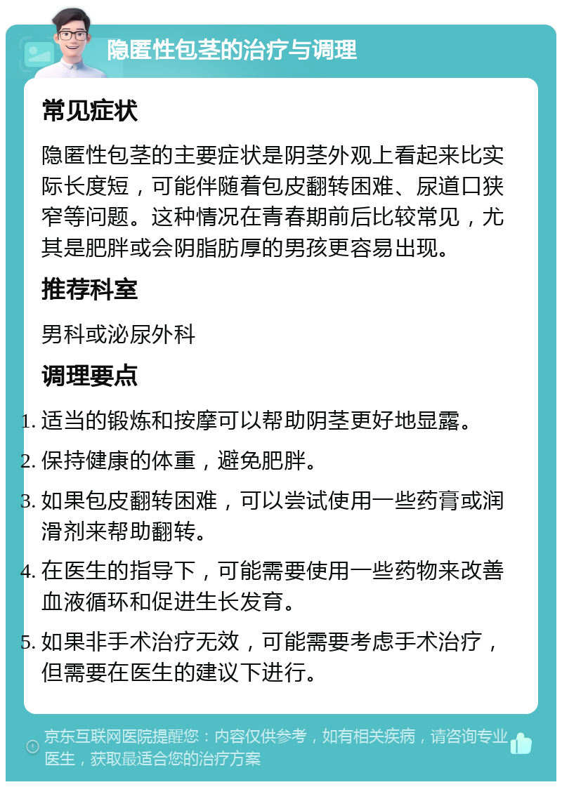 隐匿性包茎的治疗与调理 常见症状 隐匿性包茎的主要症状是阴茎外观上看起来比实际长度短，可能伴随着包皮翻转困难、尿道口狭窄等问题。这种情况在青春期前后比较常见，尤其是肥胖或会阴脂肪厚的男孩更容易出现。 推荐科室 男科或泌尿外科 调理要点 适当的锻炼和按摩可以帮助阴茎更好地显露。 保持健康的体重，避免肥胖。 如果包皮翻转困难，可以尝试使用一些药膏或润滑剂来帮助翻转。 在医生的指导下，可能需要使用一些药物来改善血液循环和促进生长发育。 如果非手术治疗无效，可能需要考虑手术治疗，但需要在医生的建议下进行。