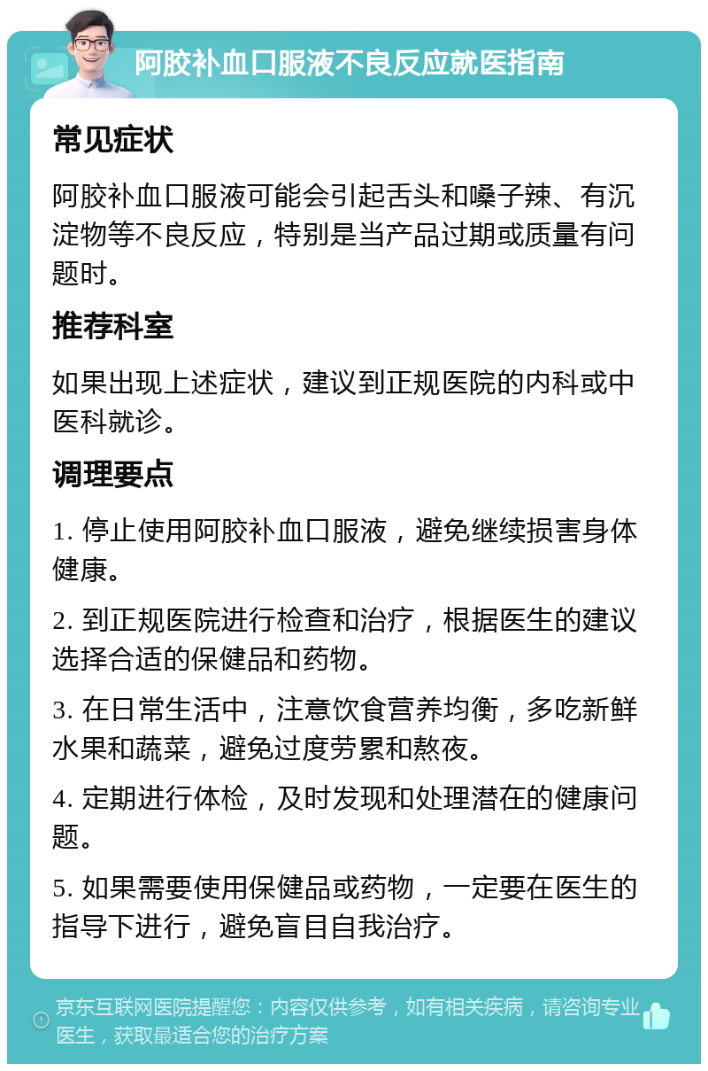 阿胶补血口服液不良反应就医指南 常见症状 阿胶补血口服液可能会引起舌头和嗓子辣、有沉淀物等不良反应，特别是当产品过期或质量有问题时。 推荐科室 如果出现上述症状，建议到正规医院的内科或中医科就诊。 调理要点 1. 停止使用阿胶补血口服液，避免继续损害身体健康。 2. 到正规医院进行检查和治疗，根据医生的建议选择合适的保健品和药物。 3. 在日常生活中，注意饮食营养均衡，多吃新鲜水果和蔬菜，避免过度劳累和熬夜。 4. 定期进行体检，及时发现和处理潜在的健康问题。 5. 如果需要使用保健品或药物，一定要在医生的指导下进行，避免盲目自我治疗。