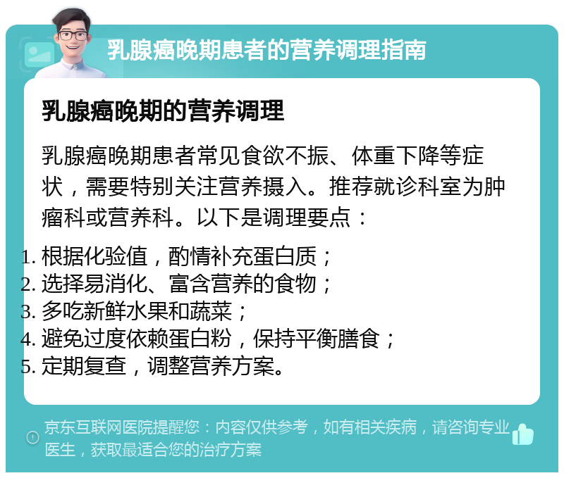 乳腺癌晚期患者的营养调理指南 乳腺癌晚期的营养调理 乳腺癌晚期患者常见食欲不振、体重下降等症状，需要特别关注营养摄入。推荐就诊科室为肿瘤科或营养科。以下是调理要点： 根据化验值，酌情补充蛋白质； 选择易消化、富含营养的食物； 多吃新鲜水果和蔬菜； 避免过度依赖蛋白粉，保持平衡膳食； 定期复查，调整营养方案。