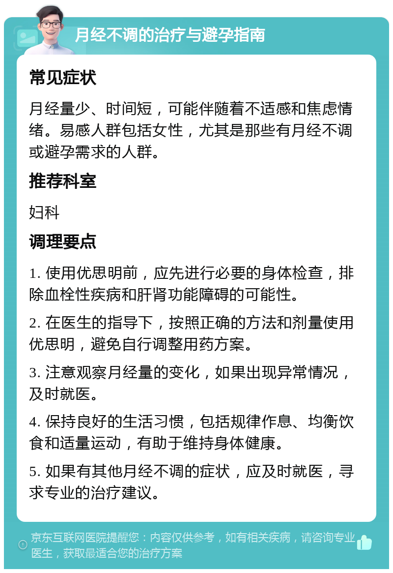 月经不调的治疗与避孕指南 常见症状 月经量少、时间短，可能伴随着不适感和焦虑情绪。易感人群包括女性，尤其是那些有月经不调或避孕需求的人群。 推荐科室 妇科 调理要点 1. 使用优思明前，应先进行必要的身体检查，排除血栓性疾病和肝肾功能障碍的可能性。 2. 在医生的指导下，按照正确的方法和剂量使用优思明，避免自行调整用药方案。 3. 注意观察月经量的变化，如果出现异常情况，及时就医。 4. 保持良好的生活习惯，包括规律作息、均衡饮食和适量运动，有助于维持身体健康。 5. 如果有其他月经不调的症状，应及时就医，寻求专业的治疗建议。