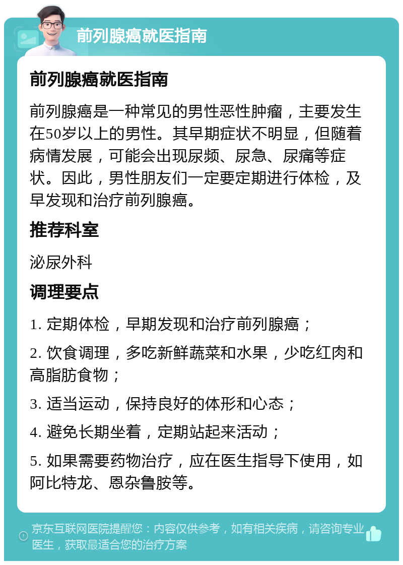 前列腺癌就医指南 前列腺癌就医指南 前列腺癌是一种常见的男性恶性肿瘤，主要发生在50岁以上的男性。其早期症状不明显，但随着病情发展，可能会出现尿频、尿急、尿痛等症状。因此，男性朋友们一定要定期进行体检，及早发现和治疗前列腺癌。 推荐科室 泌尿外科 调理要点 1. 定期体检，早期发现和治疗前列腺癌； 2. 饮食调理，多吃新鲜蔬菜和水果，少吃红肉和高脂肪食物； 3. 适当运动，保持良好的体形和心态； 4. 避免长期坐着，定期站起来活动； 5. 如果需要药物治疗，应在医生指导下使用，如阿比特龙、恩杂鲁胺等。