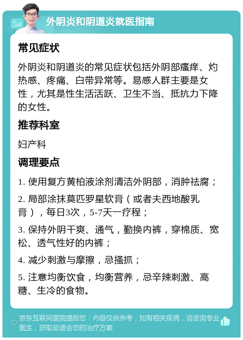 外阴炎和阴道炎就医指南 常见症状 外阴炎和阴道炎的常见症状包括外阴部瘙痒、灼热感、疼痛、白带异常等。易感人群主要是女性，尤其是性生活活跃、卫生不当、抵抗力下降的女性。 推荐科室 妇产科 调理要点 1. 使用复方黄柏液涂剂清洁外阴部，消肿祛腐； 2. 局部涂抹莫匹罗星软膏（或者夫西地酸乳膏），每日3次，5-7天一疗程； 3. 保持外阴干爽、通气，勤换内裤，穿棉质、宽松、透气性好的内裤； 4. 减少刺激与摩擦，忌搔抓； 5. 注意均衡饮食，均衡营养，忌辛辣刺激、高糖、生冷的食物。