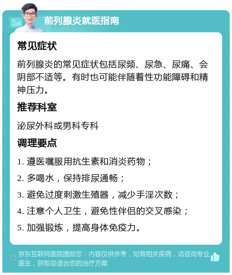 前列腺炎就医指南 常见症状 前列腺炎的常见症状包括尿频、尿急、尿痛、会阴部不适等。有时也可能伴随着性功能障碍和精神压力。 推荐科室 泌尿外科或男科专科 调理要点 1. 遵医嘱服用抗生素和消炎药物； 2. 多喝水，保持排尿通畅； 3. 避免过度刺激生殖器，减少手淫次数； 4. 注意个人卫生，避免性伴侣的交叉感染； 5. 加强锻炼，提高身体免疫力。