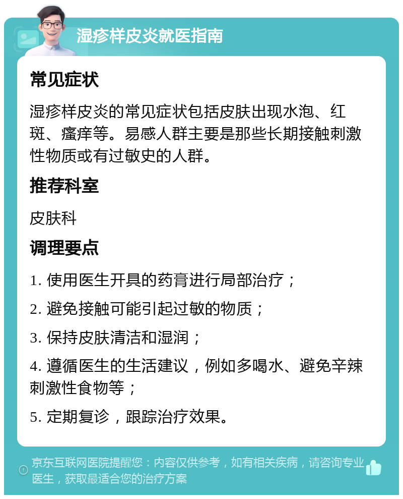 湿疹样皮炎就医指南 常见症状 湿疹样皮炎的常见症状包括皮肤出现水泡、红斑、瘙痒等。易感人群主要是那些长期接触刺激性物质或有过敏史的人群。 推荐科室 皮肤科 调理要点 1. 使用医生开具的药膏进行局部治疗； 2. 避免接触可能引起过敏的物质； 3. 保持皮肤清洁和湿润； 4. 遵循医生的生活建议，例如多喝水、避免辛辣刺激性食物等； 5. 定期复诊，跟踪治疗效果。