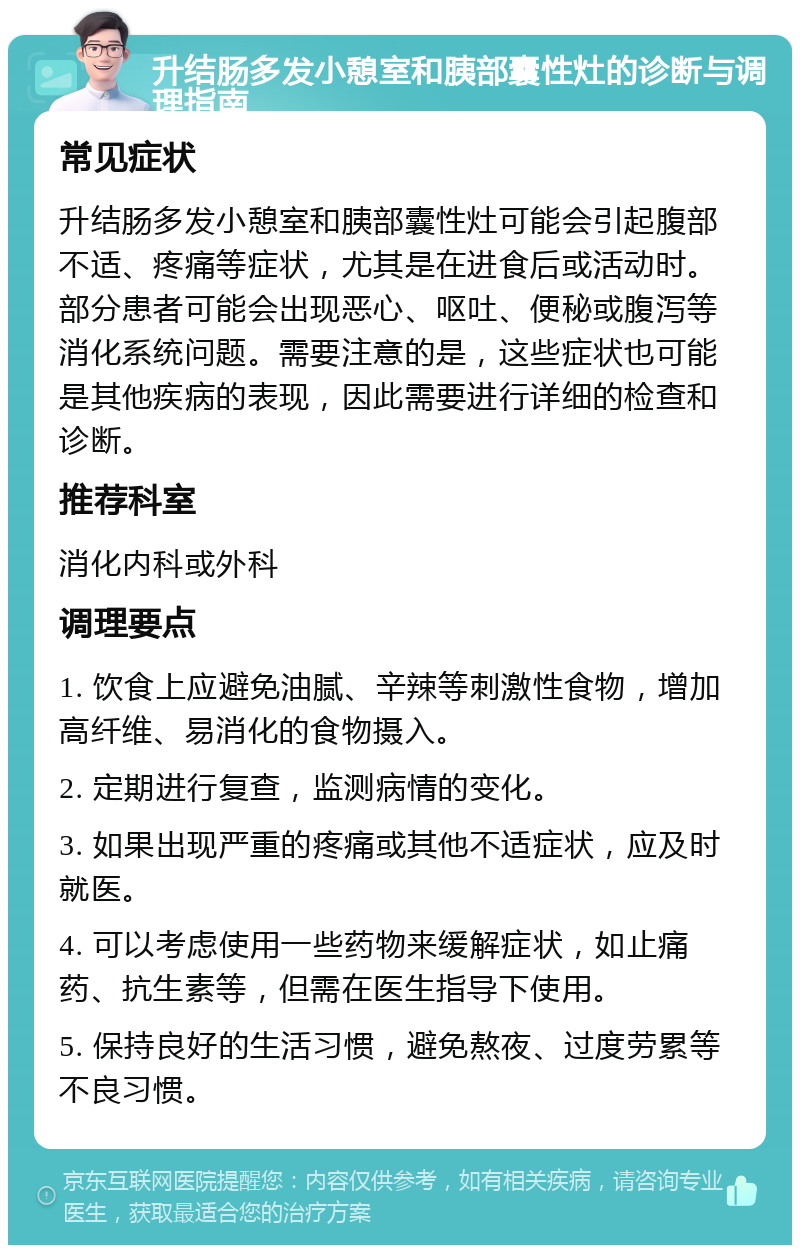 升结肠多发小憩室和胰部囊性灶的诊断与调理指南 常见症状 升结肠多发小憩室和胰部囊性灶可能会引起腹部不适、疼痛等症状，尤其是在进食后或活动时。部分患者可能会出现恶心、呕吐、便秘或腹泻等消化系统问题。需要注意的是，这些症状也可能是其他疾病的表现，因此需要进行详细的检查和诊断。 推荐科室 消化内科或外科 调理要点 1. 饮食上应避免油腻、辛辣等刺激性食物，增加高纤维、易消化的食物摄入。 2. 定期进行复查，监测病情的变化。 3. 如果出现严重的疼痛或其他不适症状，应及时就医。 4. 可以考虑使用一些药物来缓解症状，如止痛药、抗生素等，但需在医生指导下使用。 5. 保持良好的生活习惯，避免熬夜、过度劳累等不良习惯。