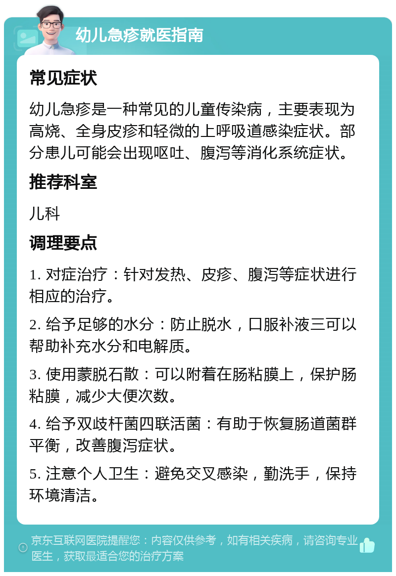 幼儿急疹就医指南 常见症状 幼儿急疹是一种常见的儿童传染病，主要表现为高烧、全身皮疹和轻微的上呼吸道感染症状。部分患儿可能会出现呕吐、腹泻等消化系统症状。 推荐科室 儿科 调理要点 1. 对症治疗：针对发热、皮疹、腹泻等症状进行相应的治疗。 2. 给予足够的水分：防止脱水，口服补液三可以帮助补充水分和电解质。 3. 使用蒙脱石散：可以附着在肠粘膜上，保护肠粘膜，减少大便次数。 4. 给予双歧杆菌四联活菌：有助于恢复肠道菌群平衡，改善腹泻症状。 5. 注意个人卫生：避免交叉感染，勤洗手，保持环境清洁。