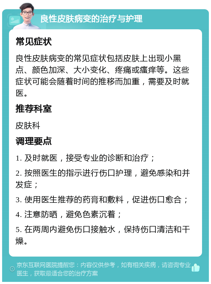 良性皮肤病变的治疗与护理 常见症状 良性皮肤病变的常见症状包括皮肤上出现小黑点、颜色加深、大小变化、疼痛或瘙痒等。这些症状可能会随着时间的推移而加重，需要及时就医。 推荐科室 皮肤科 调理要点 1. 及时就医，接受专业的诊断和治疗； 2. 按照医生的指示进行伤口护理，避免感染和并发症； 3. 使用医生推荐的药膏和敷料，促进伤口愈合； 4. 注意防晒，避免色素沉着； 5. 在两周内避免伤口接触水，保持伤口清洁和干燥。