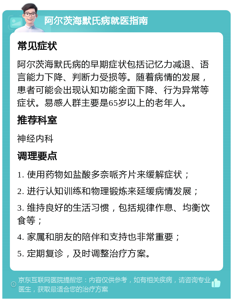 阿尔茨海默氏病就医指南 常见症状 阿尔茨海默氏病的早期症状包括记忆力减退、语言能力下降、判断力受损等。随着病情的发展，患者可能会出现认知功能全面下降、行为异常等症状。易感人群主要是65岁以上的老年人。 推荐科室 神经内科 调理要点 1. 使用药物如盐酸多奈哌齐片来缓解症状； 2. 进行认知训练和物理锻炼来延缓病情发展； 3. 维持良好的生活习惯，包括规律作息、均衡饮食等； 4. 家属和朋友的陪伴和支持也非常重要； 5. 定期复诊，及时调整治疗方案。