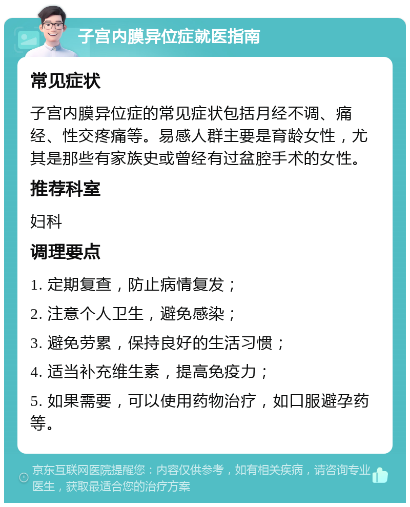 子宫内膜异位症就医指南 常见症状 子宫内膜异位症的常见症状包括月经不调、痛经、性交疼痛等。易感人群主要是育龄女性，尤其是那些有家族史或曾经有过盆腔手术的女性。 推荐科室 妇科 调理要点 1. 定期复查，防止病情复发； 2. 注意个人卫生，避免感染； 3. 避免劳累，保持良好的生活习惯； 4. 适当补充维生素，提高免疫力； 5. 如果需要，可以使用药物治疗，如口服避孕药等。