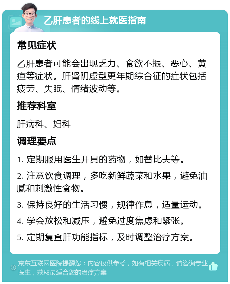 乙肝患者的线上就医指南 常见症状 乙肝患者可能会出现乏力、食欲不振、恶心、黄疸等症状。肝肾阴虚型更年期综合征的症状包括疲劳、失眠、情绪波动等。 推荐科室 肝病科、妇科 调理要点 1. 定期服用医生开具的药物，如替比夫等。 2. 注意饮食调理，多吃新鲜蔬菜和水果，避免油腻和刺激性食物。 3. 保持良好的生活习惯，规律作息，适量运动。 4. 学会放松和减压，避免过度焦虑和紧张。 5. 定期复查肝功能指标，及时调整治疗方案。