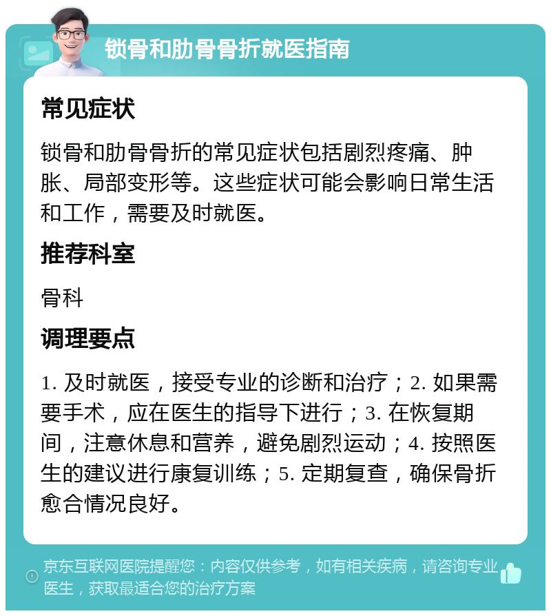 锁骨和肋骨骨折就医指南 常见症状 锁骨和肋骨骨折的常见症状包括剧烈疼痛、肿胀、局部变形等。这些症状可能会影响日常生活和工作，需要及时就医。 推荐科室 骨科 调理要点 1. 及时就医，接受专业的诊断和治疗；2. 如果需要手术，应在医生的指导下进行；3. 在恢复期间，注意休息和营养，避免剧烈运动；4. 按照医生的建议进行康复训练；5. 定期复查，确保骨折愈合情况良好。