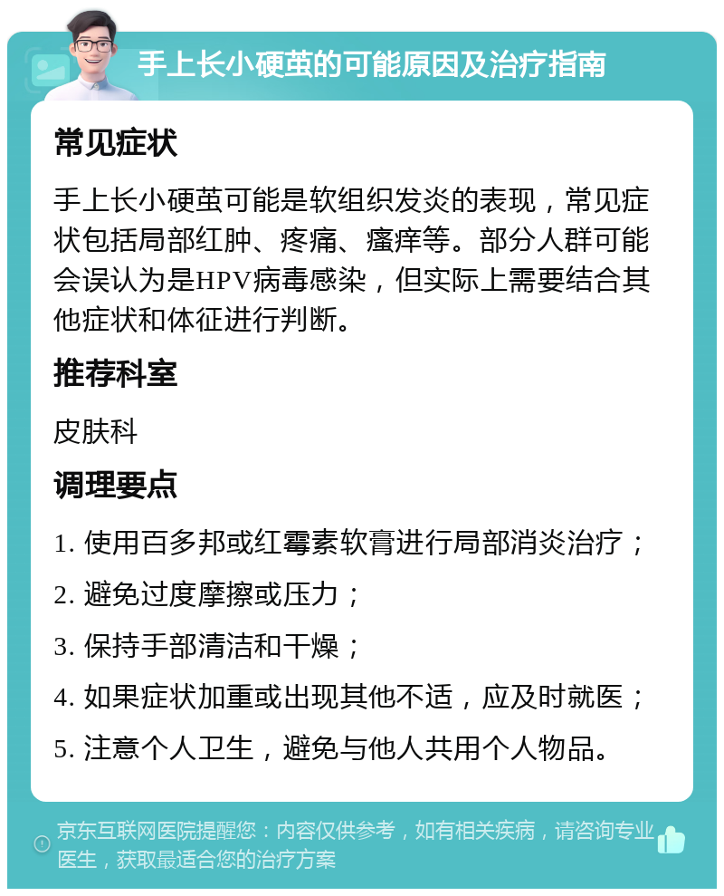 手上长小硬茧的可能原因及治疗指南 常见症状 手上长小硬茧可能是软组织发炎的表现，常见症状包括局部红肿、疼痛、瘙痒等。部分人群可能会误认为是HPV病毒感染，但实际上需要结合其他症状和体征进行判断。 推荐科室 皮肤科 调理要点 1. 使用百多邦或红霉素软膏进行局部消炎治疗； 2. 避免过度摩擦或压力； 3. 保持手部清洁和干燥； 4. 如果症状加重或出现其他不适，应及时就医； 5. 注意个人卫生，避免与他人共用个人物品。