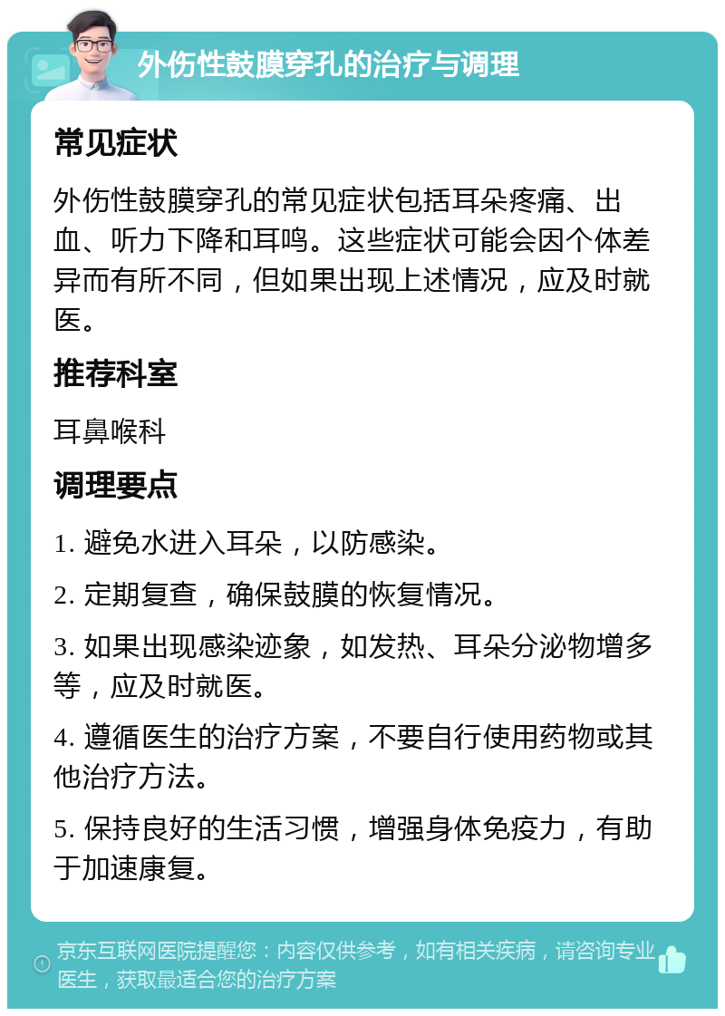 外伤性鼓膜穿孔的治疗与调理 常见症状 外伤性鼓膜穿孔的常见症状包括耳朵疼痛、出血、听力下降和耳鸣。这些症状可能会因个体差异而有所不同，但如果出现上述情况，应及时就医。 推荐科室 耳鼻喉科 调理要点 1. 避免水进入耳朵，以防感染。 2. 定期复查，确保鼓膜的恢复情况。 3. 如果出现感染迹象，如发热、耳朵分泌物增多等，应及时就医。 4. 遵循医生的治疗方案，不要自行使用药物或其他治疗方法。 5. 保持良好的生活习惯，增强身体免疫力，有助于加速康复。