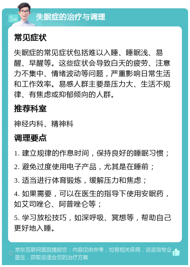 失眠症的治疗与调理 常见症状 失眠症的常见症状包括难以入睡、睡眠浅、易醒、早醒等。这些症状会导致白天的疲劳、注意力不集中、情绪波动等问题，严重影响日常生活和工作效率。易感人群主要是压力大、生活不规律、有焦虑或抑郁倾向的人群。 推荐科室 神经内科、精神科 调理要点 1. 建立规律的作息时间，保持良好的睡眠习惯； 2. 避免过度使用电子产品，尤其是在睡前； 3. 适当进行体育锻炼，缓解压力和焦虑； 4. 如果需要，可以在医生的指导下使用安眠药，如艾司唑仑、阿普唑仑等； 5. 学习放松技巧，如深呼吸、冥想等，帮助自己更好地入睡。