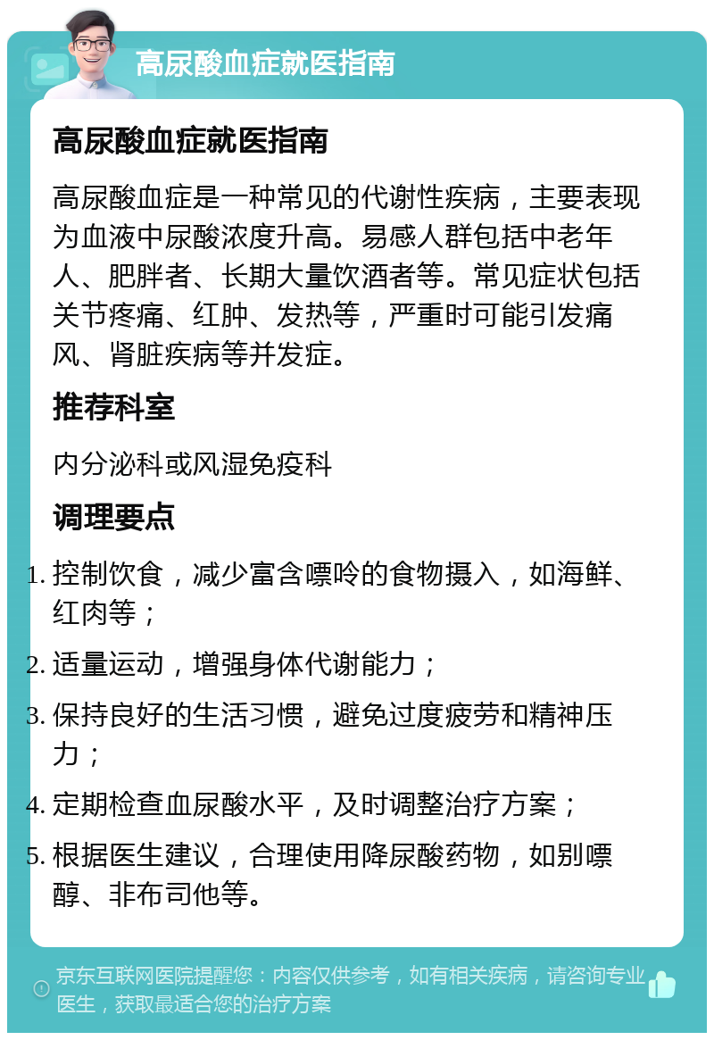 高尿酸血症就医指南 高尿酸血症就医指南 高尿酸血症是一种常见的代谢性疾病，主要表现为血液中尿酸浓度升高。易感人群包括中老年人、肥胖者、长期大量饮酒者等。常见症状包括关节疼痛、红肿、发热等，严重时可能引发痛风、肾脏疾病等并发症。 推荐科室 内分泌科或风湿免疫科 调理要点 控制饮食，减少富含嘌呤的食物摄入，如海鲜、红肉等； 适量运动，增强身体代谢能力； 保持良好的生活习惯，避免过度疲劳和精神压力； 定期检查血尿酸水平，及时调整治疗方案； 根据医生建议，合理使用降尿酸药物，如别嘌醇、非布司他等。