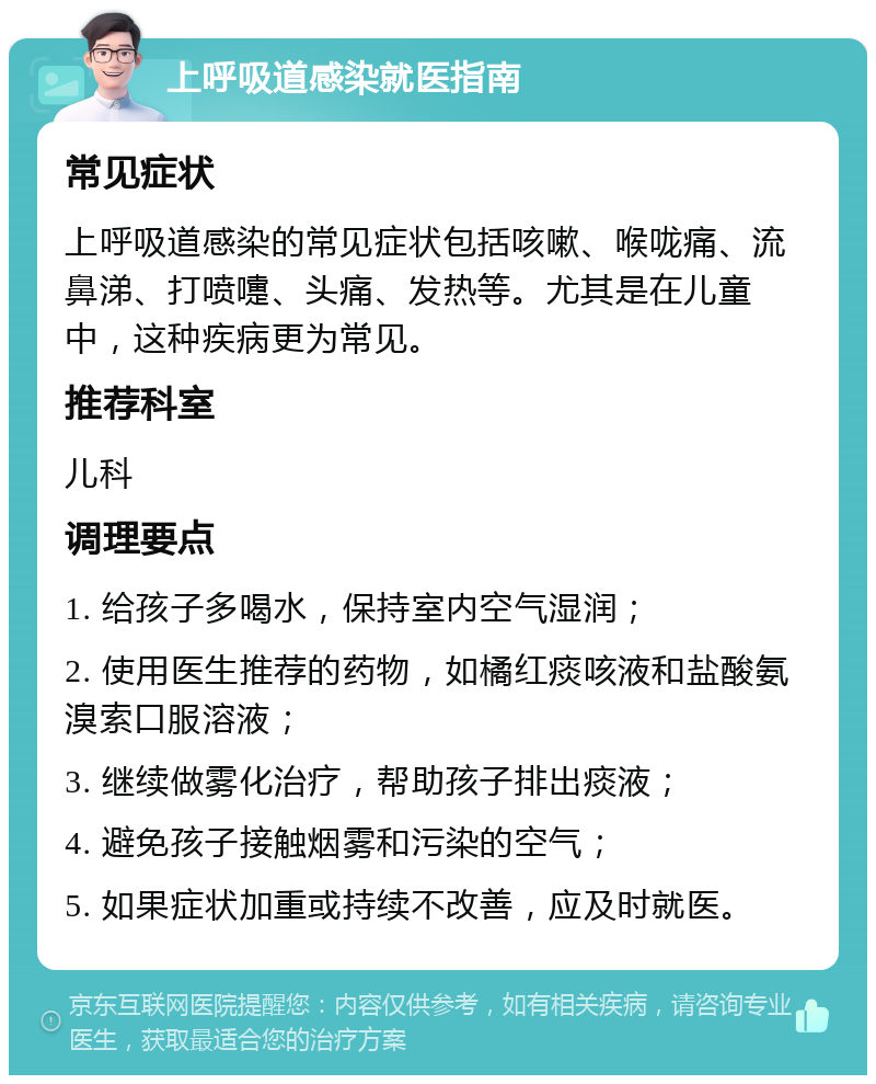 上呼吸道感染就医指南 常见症状 上呼吸道感染的常见症状包括咳嗽、喉咙痛、流鼻涕、打喷嚏、头痛、发热等。尤其是在儿童中，这种疾病更为常见。 推荐科室 儿科 调理要点 1. 给孩子多喝水，保持室内空气湿润； 2. 使用医生推荐的药物，如橘红痰咳液和盐酸氨溴索口服溶液； 3. 继续做雾化治疗，帮助孩子排出痰液； 4. 避免孩子接触烟雾和污染的空气； 5. 如果症状加重或持续不改善，应及时就医。