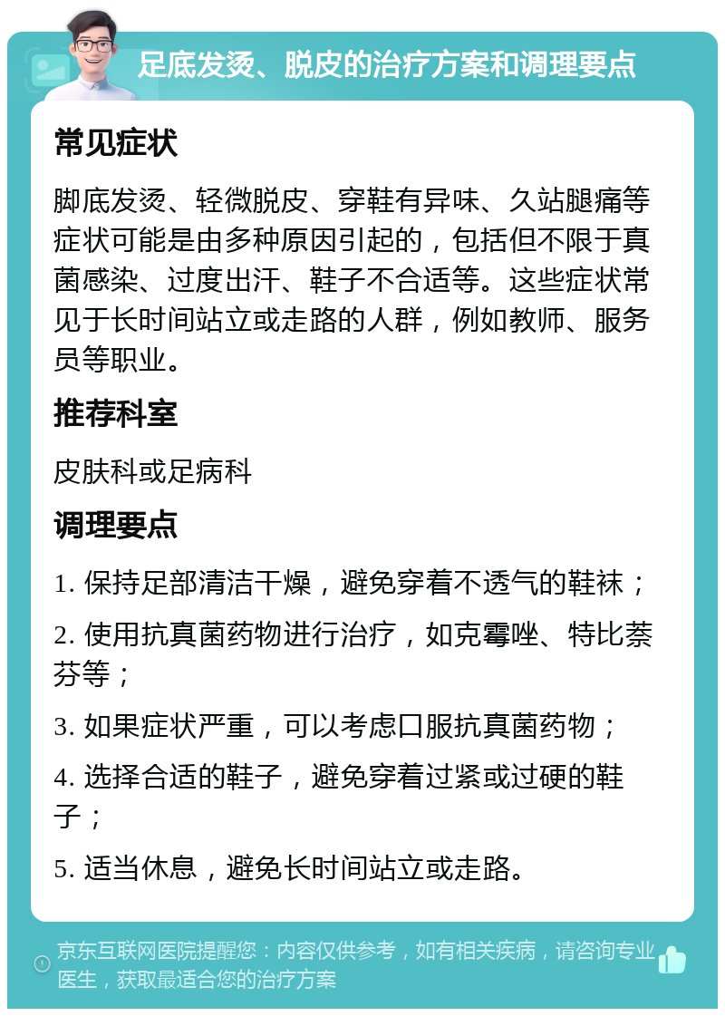 足底发烫、脱皮的治疗方案和调理要点 常见症状 脚底发烫、轻微脱皮、穿鞋有异味、久站腿痛等症状可能是由多种原因引起的，包括但不限于真菌感染、过度出汗、鞋子不合适等。这些症状常见于长时间站立或走路的人群，例如教师、服务员等职业。 推荐科室 皮肤科或足病科 调理要点 1. 保持足部清洁干燥，避免穿着不透气的鞋袜； 2. 使用抗真菌药物进行治疗，如克霉唑、特比萘芬等； 3. 如果症状严重，可以考虑口服抗真菌药物； 4. 选择合适的鞋子，避免穿着过紧或过硬的鞋子； 5. 适当休息，避免长时间站立或走路。