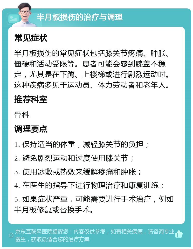 半月板损伤的治疗与调理 常见症状 半月板损伤的常见症状包括膝关节疼痛、肿胀、僵硬和活动受限等。患者可能会感到膝盖不稳定，尤其是在下蹲、上楼梯或进行剧烈运动时。这种疾病多见于运动员、体力劳动者和老年人。 推荐科室 骨科 调理要点 1. 保持适当的体重，减轻膝关节的负担； 2. 避免剧烈运动和过度使用膝关节； 3. 使用冰敷或热敷来缓解疼痛和肿胀； 4. 在医生的指导下进行物理治疗和康复训练； 5. 如果症状严重，可能需要进行手术治疗，例如半月板修复或替换手术。