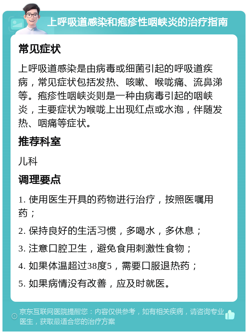 上呼吸道感染和疱疹性咽峡炎的治疗指南 常见症状 上呼吸道感染是由病毒或细菌引起的呼吸道疾病，常见症状包括发热、咳嗽、喉咙痛、流鼻涕等。疱疹性咽峡炎则是一种由病毒引起的咽峡炎，主要症状为喉咙上出现红点或水泡，伴随发热、咽痛等症状。 推荐科室 儿科 调理要点 1. 使用医生开具的药物进行治疗，按照医嘱用药； 2. 保持良好的生活习惯，多喝水，多休息； 3. 注意口腔卫生，避免食用刺激性食物； 4. 如果体温超过38度5，需要口服退热药； 5. 如果病情没有改善，应及时就医。