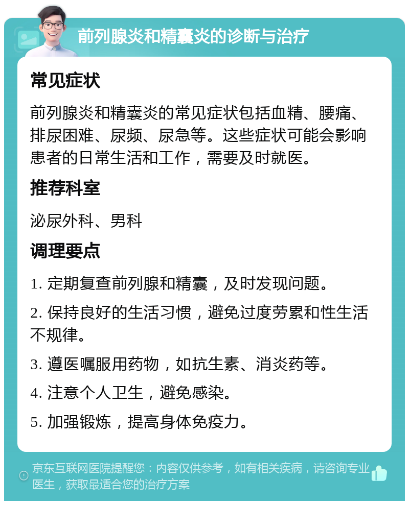 前列腺炎和精囊炎的诊断与治疗 常见症状 前列腺炎和精囊炎的常见症状包括血精、腰痛、排尿困难、尿频、尿急等。这些症状可能会影响患者的日常生活和工作，需要及时就医。 推荐科室 泌尿外科、男科 调理要点 1. 定期复查前列腺和精囊，及时发现问题。 2. 保持良好的生活习惯，避免过度劳累和性生活不规律。 3. 遵医嘱服用药物，如抗生素、消炎药等。 4. 注意个人卫生，避免感染。 5. 加强锻炼，提高身体免疫力。