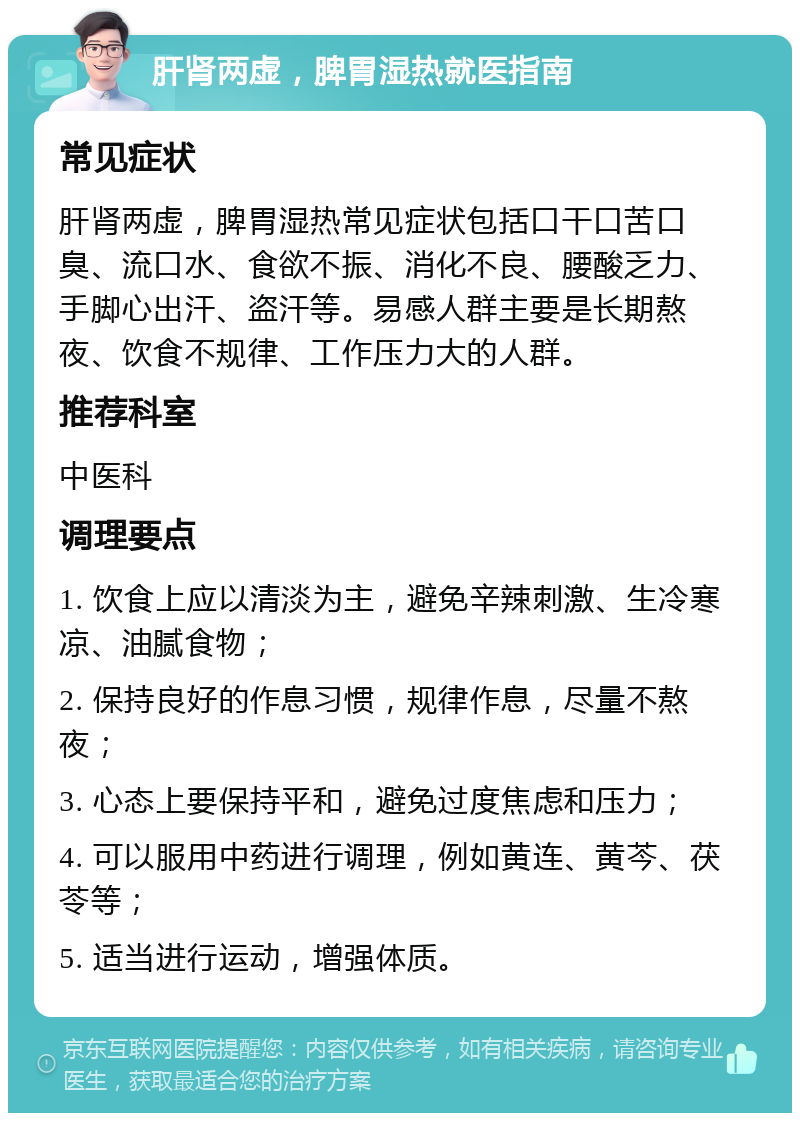 肝肾两虚，脾胃湿热就医指南 常见症状 肝肾两虚，脾胃湿热常见症状包括口干口苦口臭、流口水、食欲不振、消化不良、腰酸乏力、手脚心出汗、盗汗等。易感人群主要是长期熬夜、饮食不规律、工作压力大的人群。 推荐科室 中医科 调理要点 1. 饮食上应以清淡为主，避免辛辣刺激、生冷寒凉、油腻食物； 2. 保持良好的作息习惯，规律作息，尽量不熬夜； 3. 心态上要保持平和，避免过度焦虑和压力； 4. 可以服用中药进行调理，例如黄连、黄芩、茯苓等； 5. 适当进行运动，增强体质。