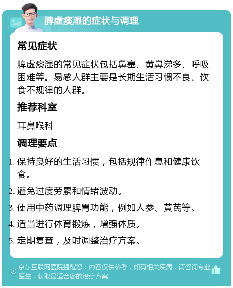 脾虚痰湿的症状与调理 常见症状 脾虚痰湿的常见症状包括鼻塞、黄鼻涕多、呼吸困难等。易感人群主要是长期生活习惯不良、饮食不规律的人群。 推荐科室 耳鼻喉科 调理要点 保持良好的生活习惯，包括规律作息和健康饮食。 避免过度劳累和情绪波动。 使用中药调理脾胃功能，例如人参、黄芪等。 适当进行体育锻炼，增强体质。 定期复查，及时调整治疗方案。