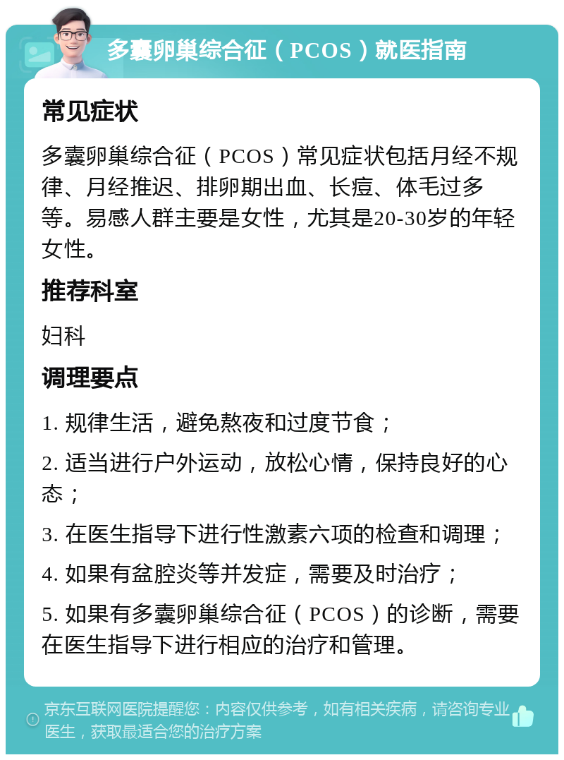 多囊卵巢综合征（PCOS）就医指南 常见症状 多囊卵巢综合征（PCOS）常见症状包括月经不规律、月经推迟、排卵期出血、长痘、体毛过多等。易感人群主要是女性，尤其是20-30岁的年轻女性。 推荐科室 妇科 调理要点 1. 规律生活，避免熬夜和过度节食； 2. 适当进行户外运动，放松心情，保持良好的心态； 3. 在医生指导下进行性激素六项的检查和调理； 4. 如果有盆腔炎等并发症，需要及时治疗； 5. 如果有多囊卵巢综合征（PCOS）的诊断，需要在医生指导下进行相应的治疗和管理。