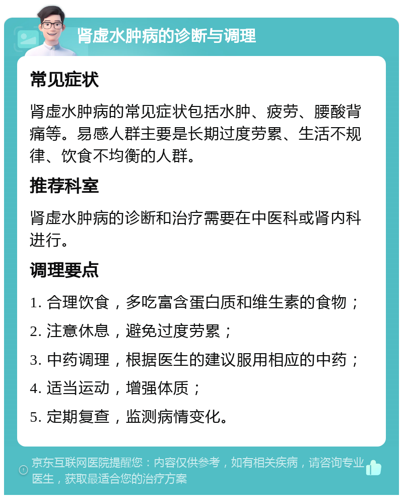 肾虚水肿病的诊断与调理 常见症状 肾虚水肿病的常见症状包括水肿、疲劳、腰酸背痛等。易感人群主要是长期过度劳累、生活不规律、饮食不均衡的人群。 推荐科室 肾虚水肿病的诊断和治疗需要在中医科或肾内科进行。 调理要点 1. 合理饮食，多吃富含蛋白质和维生素的食物； 2. 注意休息，避免过度劳累； 3. 中药调理，根据医生的建议服用相应的中药； 4. 适当运动，增强体质； 5. 定期复查，监测病情变化。