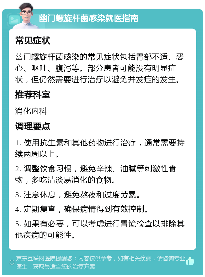 幽门螺旋杆菌感染就医指南 常见症状 幽门螺旋杆菌感染的常见症状包括胃部不适、恶心、呕吐、腹泻等。部分患者可能没有明显症状，但仍然需要进行治疗以避免并发症的发生。 推荐科室 消化内科 调理要点 1. 使用抗生素和其他药物进行治疗，通常需要持续两周以上。 2. 调整饮食习惯，避免辛辣、油腻等刺激性食物，多吃清淡易消化的食物。 3. 注意休息，避免熬夜和过度劳累。 4. 定期复查，确保病情得到有效控制。 5. 如果有必要，可以考虑进行胃镜检查以排除其他疾病的可能性。