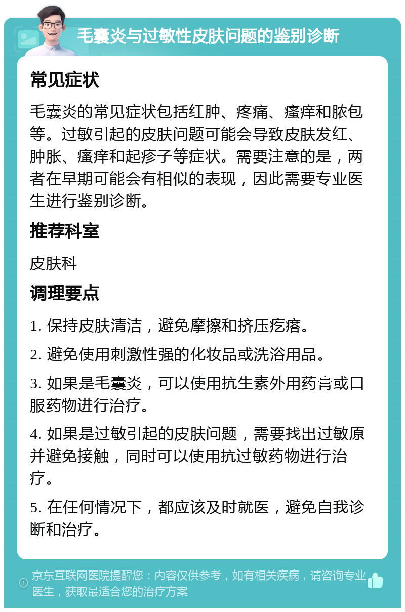 毛囊炎与过敏性皮肤问题的鉴别诊断 常见症状 毛囊炎的常见症状包括红肿、疼痛、瘙痒和脓包等。过敏引起的皮肤问题可能会导致皮肤发红、肿胀、瘙痒和起疹子等症状。需要注意的是，两者在早期可能会有相似的表现，因此需要专业医生进行鉴别诊断。 推荐科室 皮肤科 调理要点 1. 保持皮肤清洁，避免摩擦和挤压疙瘩。 2. 避免使用刺激性强的化妆品或洗浴用品。 3. 如果是毛囊炎，可以使用抗生素外用药膏或口服药物进行治疗。 4. 如果是过敏引起的皮肤问题，需要找出过敏原并避免接触，同时可以使用抗过敏药物进行治疗。 5. 在任何情况下，都应该及时就医，避免自我诊断和治疗。