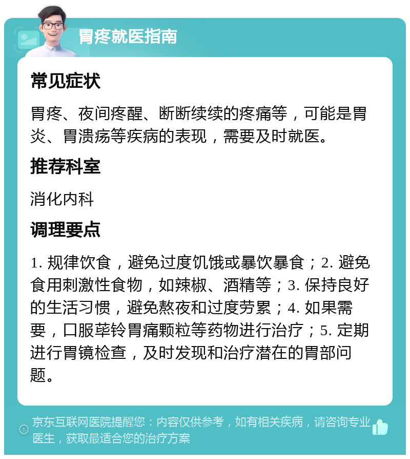 胃疼就医指南 常见症状 胃疼、夜间疼醒、断断续续的疼痛等，可能是胃炎、胃溃疡等疾病的表现，需要及时就医。 推荐科室 消化内科 调理要点 1. 规律饮食，避免过度饥饿或暴饮暴食；2. 避免食用刺激性食物，如辣椒、酒精等；3. 保持良好的生活习惯，避免熬夜和过度劳累；4. 如果需要，口服荜铃胃痛颗粒等药物进行治疗；5. 定期进行胃镜检查，及时发现和治疗潜在的胃部问题。