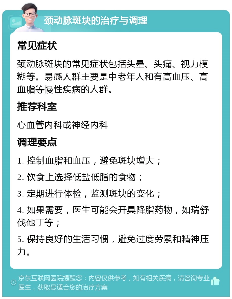 颈动脉斑块的治疗与调理 常见症状 颈动脉斑块的常见症状包括头晕、头痛、视力模糊等。易感人群主要是中老年人和有高血压、高血脂等慢性疾病的人群。 推荐科室 心血管内科或神经内科 调理要点 1. 控制血脂和血压，避免斑块增大； 2. 饮食上选择低盐低脂的食物； 3. 定期进行体检，监测斑块的变化； 4. 如果需要，医生可能会开具降脂药物，如瑞舒伐他丁等； 5. 保持良好的生活习惯，避免过度劳累和精神压力。