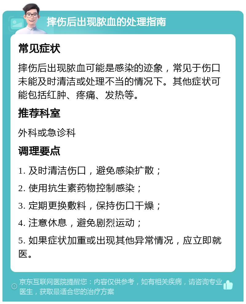 摔伤后出现脓血的处理指南 常见症状 摔伤后出现脓血可能是感染的迹象，常见于伤口未能及时清洁或处理不当的情况下。其他症状可能包括红肿、疼痛、发热等。 推荐科室 外科或急诊科 调理要点 1. 及时清洁伤口，避免感染扩散； 2. 使用抗生素药物控制感染； 3. 定期更换敷料，保持伤口干燥； 4. 注意休息，避免剧烈运动； 5. 如果症状加重或出现其他异常情况，应立即就医。