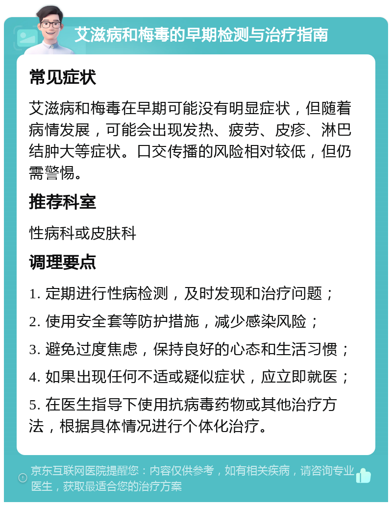 艾滋病和梅毒的早期检测与治疗指南 常见症状 艾滋病和梅毒在早期可能没有明显症状，但随着病情发展，可能会出现发热、疲劳、皮疹、淋巴结肿大等症状。口交传播的风险相对较低，但仍需警惕。 推荐科室 性病科或皮肤科 调理要点 1. 定期进行性病检测，及时发现和治疗问题； 2. 使用安全套等防护措施，减少感染风险； 3. 避免过度焦虑，保持良好的心态和生活习惯； 4. 如果出现任何不适或疑似症状，应立即就医； 5. 在医生指导下使用抗病毒药物或其他治疗方法，根据具体情况进行个体化治疗。