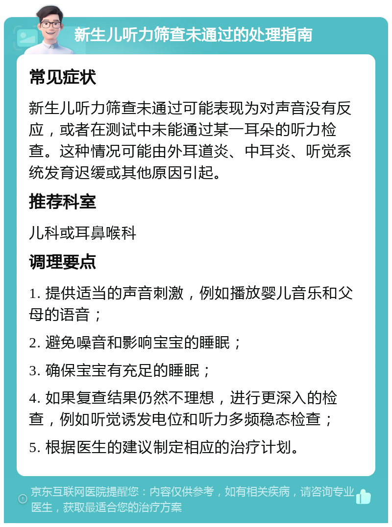 新生儿听力筛查未通过的处理指南 常见症状 新生儿听力筛查未通过可能表现为对声音没有反应，或者在测试中未能通过某一耳朵的听力检查。这种情况可能由外耳道炎、中耳炎、听觉系统发育迟缓或其他原因引起。 推荐科室 儿科或耳鼻喉科 调理要点 1. 提供适当的声音刺激，例如播放婴儿音乐和父母的语音； 2. 避免噪音和影响宝宝的睡眠； 3. 确保宝宝有充足的睡眠； 4. 如果复查结果仍然不理想，进行更深入的检查，例如听觉诱发电位和听力多频稳态检查； 5. 根据医生的建议制定相应的治疗计划。