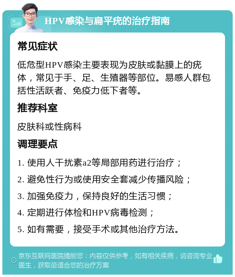 HPV感染与扁平疣的治疗指南 常见症状 低危型HPV感染主要表现为皮肤或黏膜上的疣体，常见于手、足、生殖器等部位。易感人群包括性活跃者、免疫力低下者等。 推荐科室 皮肤科或性病科 调理要点 1. 使用人干扰素a2等局部用药进行治疗； 2. 避免性行为或使用安全套减少传播风险； 3. 加强免疫力，保持良好的生活习惯； 4. 定期进行体检和HPV病毒检测； 5. 如有需要，接受手术或其他治疗方法。