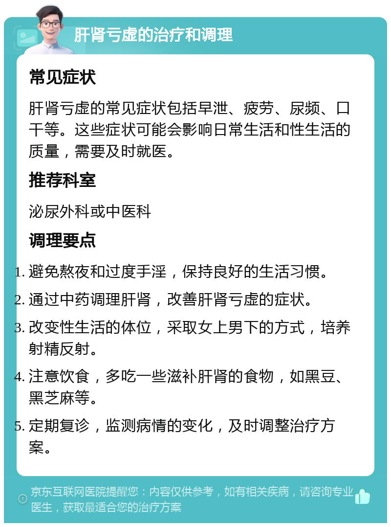 肝肾亏虚的治疗和调理 常见症状 肝肾亏虚的常见症状包括早泄、疲劳、尿频、口干等。这些症状可能会影响日常生活和性生活的质量，需要及时就医。 推荐科室 泌尿外科或中医科 调理要点 避免熬夜和过度手淫，保持良好的生活习惯。 通过中药调理肝肾，改善肝肾亏虚的症状。 改变性生活的体位，采取女上男下的方式，培养射精反射。 注意饮食，多吃一些滋补肝肾的食物，如黑豆、黑芝麻等。 定期复诊，监测病情的变化，及时调整治疗方案。