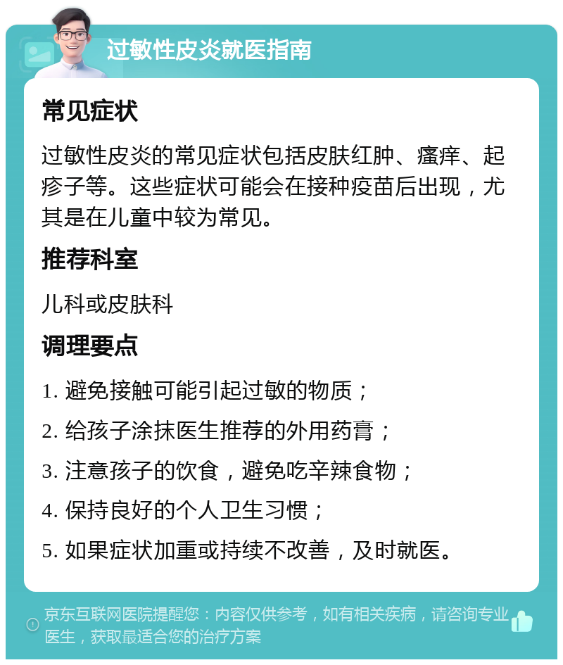 过敏性皮炎就医指南 常见症状 过敏性皮炎的常见症状包括皮肤红肿、瘙痒、起疹子等。这些症状可能会在接种疫苗后出现，尤其是在儿童中较为常见。 推荐科室 儿科或皮肤科 调理要点 1. 避免接触可能引起过敏的物质； 2. 给孩子涂抹医生推荐的外用药膏； 3. 注意孩子的饮食，避免吃辛辣食物； 4. 保持良好的个人卫生习惯； 5. 如果症状加重或持续不改善，及时就医。