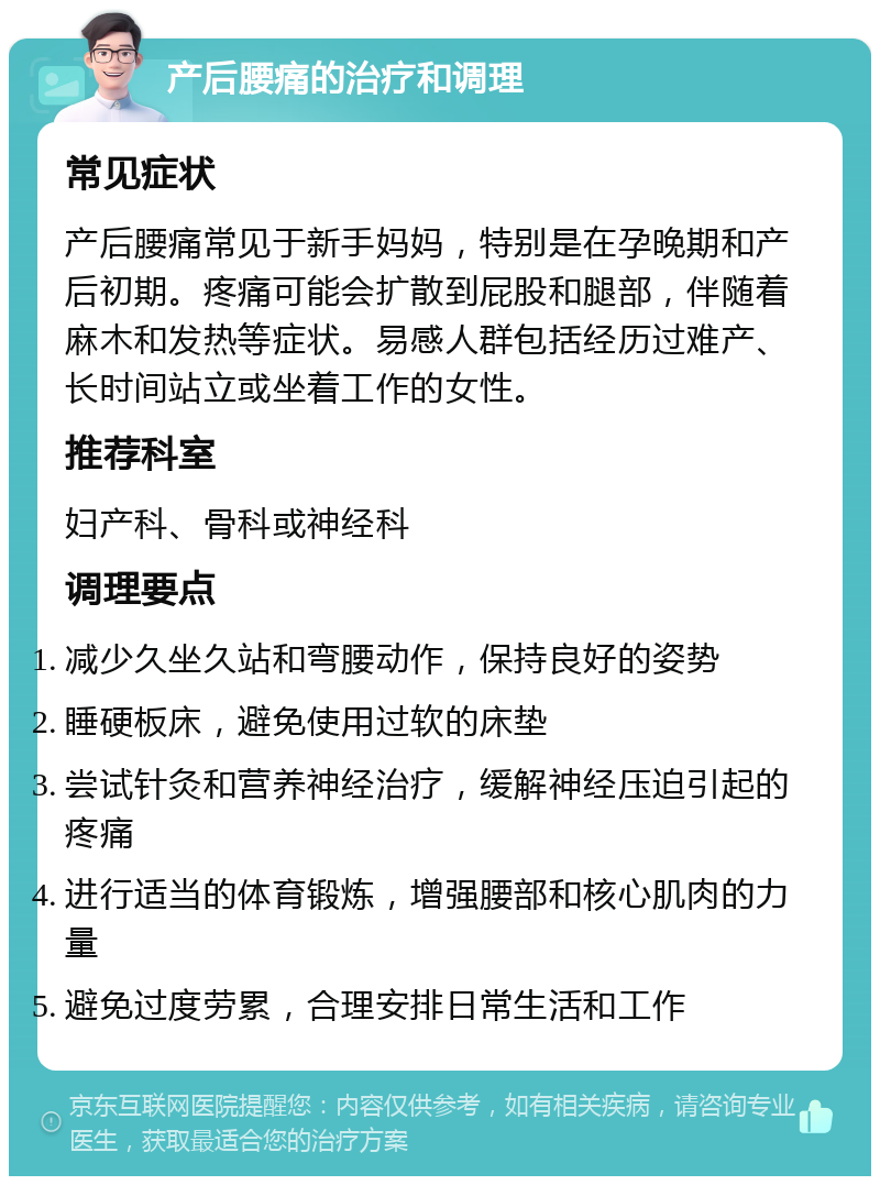 产后腰痛的治疗和调理 常见症状 产后腰痛常见于新手妈妈，特别是在孕晚期和产后初期。疼痛可能会扩散到屁股和腿部，伴随着麻木和发热等症状。易感人群包括经历过难产、长时间站立或坐着工作的女性。 推荐科室 妇产科、骨科或神经科 调理要点 减少久坐久站和弯腰动作，保持良好的姿势 睡硬板床，避免使用过软的床垫 尝试针灸和营养神经治疗，缓解神经压迫引起的疼痛 进行适当的体育锻炼，增强腰部和核心肌肉的力量 避免过度劳累，合理安排日常生活和工作