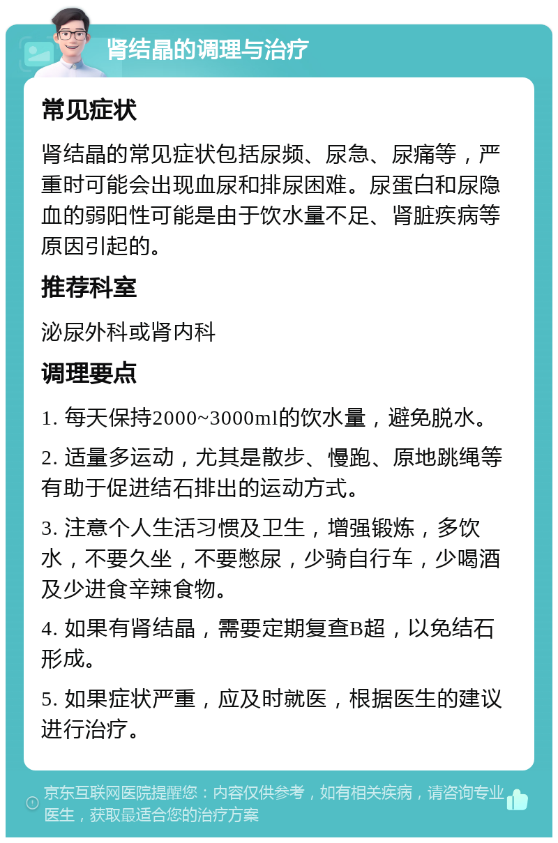 肾结晶的调理与治疗 常见症状 肾结晶的常见症状包括尿频、尿急、尿痛等，严重时可能会出现血尿和排尿困难。尿蛋白和尿隐血的弱阳性可能是由于饮水量不足、肾脏疾病等原因引起的。 推荐科室 泌尿外科或肾内科 调理要点 1. 每天保持2000~3000ml的饮水量，避免脱水。 2. 适量多运动，尤其是散步、慢跑、原地跳绳等有助于促进结石排出的运动方式。 3. 注意个人生活习惯及卫生，增强锻炼，多饮水，不要久坐，不要憋尿，少骑自行车，少喝酒及少进食辛辣食物。 4. 如果有肾结晶，需要定期复查B超，以免结石形成。 5. 如果症状严重，应及时就医，根据医生的建议进行治疗。